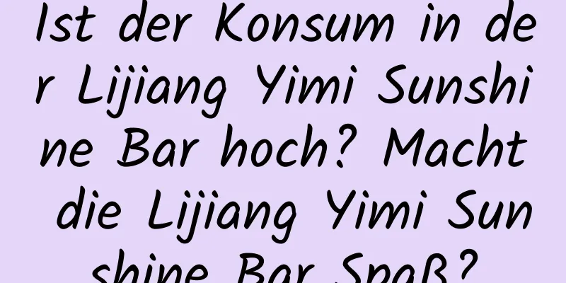 Ist der Konsum in der Lijiang Yimi Sunshine Bar hoch? Macht die Lijiang Yimi Sunshine Bar Spaß?