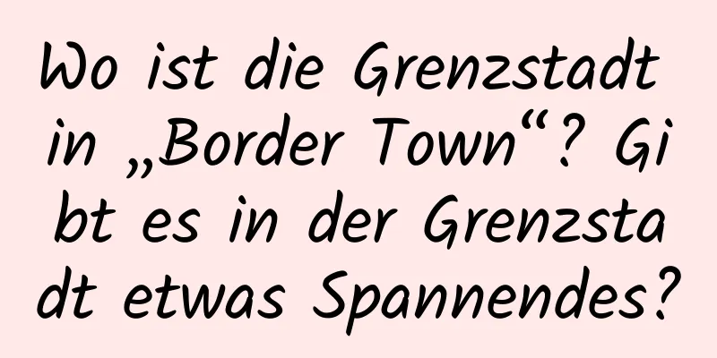 Wo ist die Grenzstadt in „Border Town“? Gibt es in der Grenzstadt etwas Spannendes?