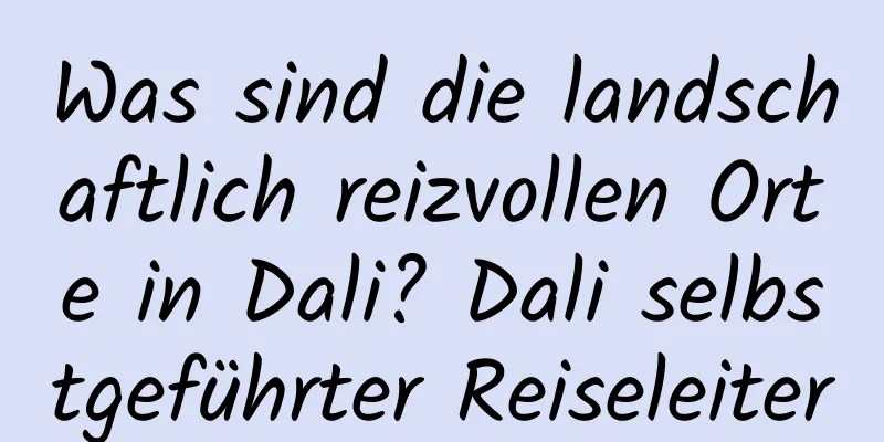 Was sind die landschaftlich reizvollen Orte in Dali? Dali selbstgeführter Reiseleiter