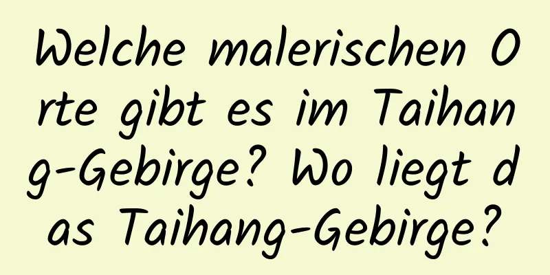 Welche malerischen Orte gibt es im Taihang-Gebirge? Wo liegt das Taihang-Gebirge?