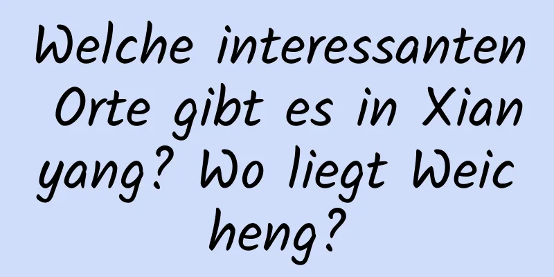 Welche interessanten Orte gibt es in Xianyang? Wo liegt Weicheng?