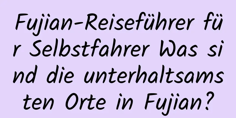 Fujian-Reiseführer für Selbstfahrer Was sind die unterhaltsamsten Orte in Fujian?