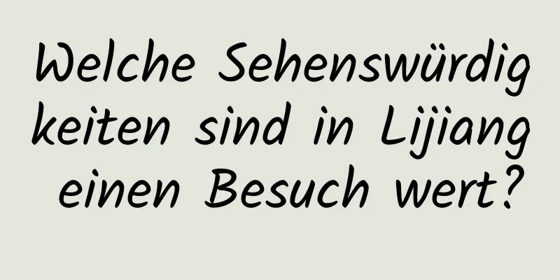 Welche Sehenswürdigkeiten sind in Lijiang einen Besuch wert?