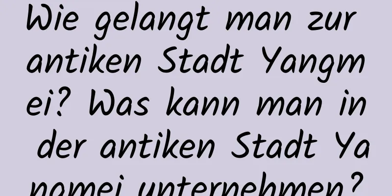 Wie gelangt man zur antiken Stadt Yangmei? Was kann man in der antiken Stadt Yangmei unternehmen?