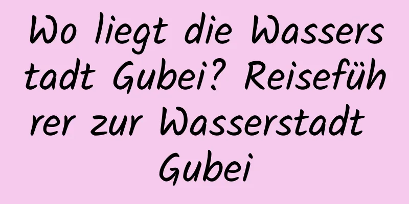 Wo liegt die Wasserstadt Gubei? Reiseführer zur Wasserstadt Gubei