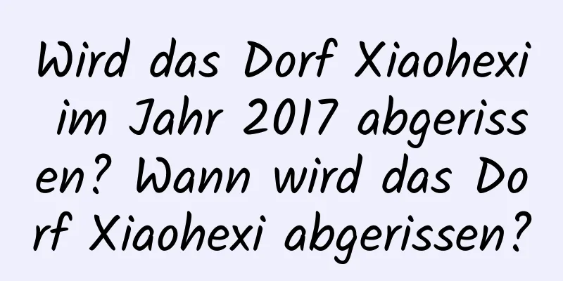 Wird das Dorf Xiaohexi im Jahr 2017 abgerissen? Wann wird das Dorf Xiaohexi abgerissen?