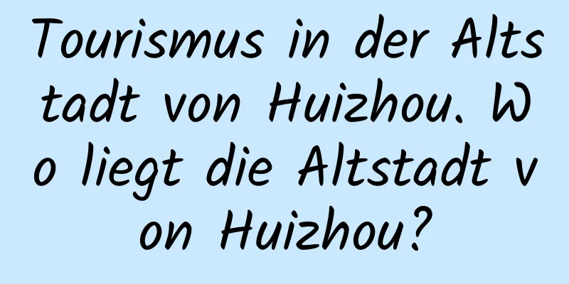 Tourismus in der Altstadt von Huizhou. Wo liegt die Altstadt von Huizhou?