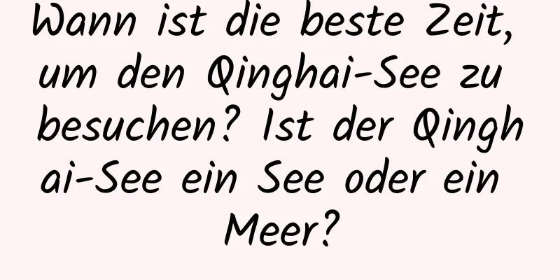 Wann ist die beste Zeit, um den Qinghai-See zu besuchen? Ist der Qinghai-See ein See oder ein Meer?